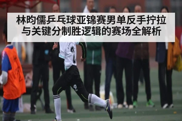 林昀儒乒乓球亚锦赛男单反手拧拉与关键分制胜逻辑的赛场全解析